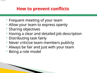 S.M.Israr
How to prevent conflicts
 Frequent meeting of your team
 Allow your team to express openly
 Sharing objectives
 Having a clear and detailed job description
 Distributing task fairly
 Never criticize team members publicly
 Always be fair and just with your team
 Being a role model
 