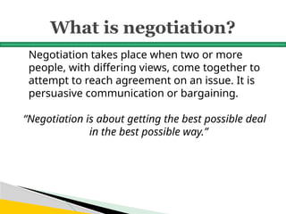 What is negotiation?
Negotiation takes place when two or more
people, with differing views, come together to
attempt to reach agreement on an issue. It is
persuasive communication or bargaining.
“Negotiation is about getting the best possible deal
in the best possible way.”
 