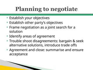Planning to negotiate
 Establish your objectives
 Establish other party’s objectives
 Frame negotiation as a joint search for a
solution
 Identify areas of agreement
 Trouble shoot disagreements: bargain & seek
alternative solutions, introduce trade offs
 Agreement and close: summarise and ensure
acceptance
 