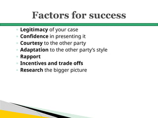 Factors for success
◦ Legitimacy of your case
◦ Confidence in presenting it
◦ Courtesy to the other party
◦ Adaptation to the other party’s style
◦ Rapport
◦ Incentives and trade offs
◦ Research the bigger picture
 