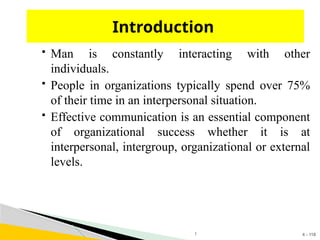 4 - 118
 Man is constantly interacting with other
individuals.
 People in organizations typically spend over 75%
of their time in an interpersonal situation.
 Effective communication is an essential component
of organizational success whether it is at
interpersonal, intergroup, organizational or external
levels.
Introduction
1
 