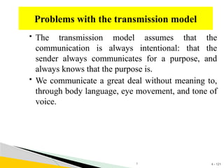 4 - 121
 The transmission model assumes that the
communication is always intentional: that the
sender always communicates for a purpose, and
always knows that the purpose is.
 We communicate a great deal without meaning to,
through body language, eye movement, and tone of
voice.
Problems with the transmission model
1
 