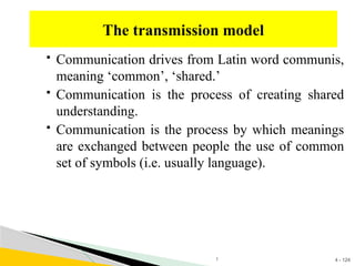 4 - 124
 Communication drives from Latin word communis,
meaning ‘common’, ‘shared.’
 Communication is the process of creating shared
understanding.
 Communication is the process by which meanings
are exchanged between people the use of common
set of symbols (i.e. usually language).
The transmission model
1
 