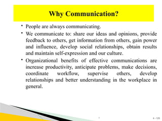 4 - 125
 People are always communicating.
 We communicate to: share our ideas and opinions, provide
feedback to others, get information from others, gain power
and influence, develop social relationships, obtain results
and maintain self-expression and our culture.
 Organizational benefits of effective communications are
increase productivity, anticipate problems, make decisions,
coordinate workflow, supervise others, develop
relationships and better understanding in the workplace in
general.
Why Communication?
1
 
