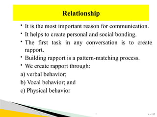 4 - 127
 It is the most important reason for communication.
 It helps to create personal and social bonding.
 The first task in any conversation is to create
rapport.
 Building rapport is a pattern-matching process.
 We create rapport through:
a) verbal behavior;
b) Vocal behavior; and
c) Physical behavior
Relationship
1
 