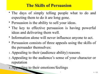 4 - 129
 The days of simply telling people what to do and
expecting them to do it are long gone.
 Persuasion is the ability to sell your ideas.
 The key to effective persuasion is having powerful
ideas and delivering them well.
 Information alone will never influence anyone to act.
 Persuasion consists of three appeals using the skills of
the persuader themselves:
1. Appealing to their (audience ability) reasons
2. Appealing to the audience’s sense of your character or
reputation
3. Appealing to their emotions/feelings
The Skills of Persuasion
1
 