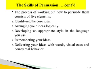 4 - 130
 The process of working out how to persuade them
consists of five elements:
1. Identifying the core idea
2. Arranging your ideas logically
3. Developing an appropriate style in the language
you use
4. Remembering your ideas
5. Delivering your ideas with words, visual cues and
non-verbal behavior
The Skills of Persuasion … cont’d
1
 