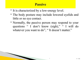 4 - 132
 It is characterized by a low-energy level.
 The body posture may include lowered eyelids and
little or no eye contact.
 Normally, the passive person may respond to your
questions “ I don’t know (sigh),” “ I will do
whatever you want to do”, “ It doesn’t matter.”
Passive
1
 