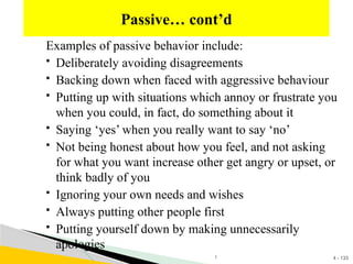 4 - 133
Examples of passive behavior include:
 Deliberately avoiding disagreements
 Backing down when faced with aggressive behaviour
 Putting up with situations which annoy or frustrate you
when you could, in fact, do something about it
 Saying ‘yes’ when you really want to say ‘no’
 Not being honest about how you feel, and not asking
for what you want increase other get angry or upset, or
think badly of you
 Ignoring your own needs and wishes
 Always putting other people first
 Putting yourself down by making unnecessarily
apologies
Passive… cont’d
1
 