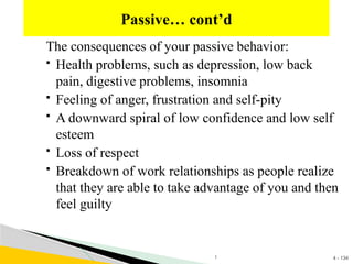 4 - 134
The consequences of your passive behavior:
 Health problems, such as depression, low back
pain, digestive problems, insomnia
 Feeling of anger, frustration and self-pity
 A downward spiral of low confidence and low self
esteem
 Loss of respect
 Breakdown of work relationships as people realize
that they are able to take advantage of you and then
feel guilty
Passive… cont’d
1
 