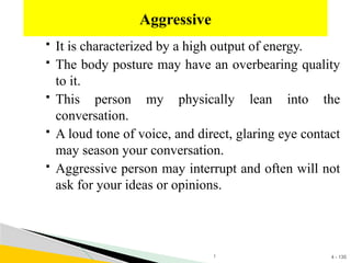 4 - 135
 It is characterized by a high output of energy.
 The body posture may have an overbearing quality
to it.
 This person my physically lean into the
conversation.
 A loud tone of voice, and direct, glaring eye contact
may season your conversation.
 Aggressive person may interrupt and often will not
ask for your ideas or opinions.
Aggressive
1
 