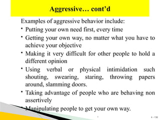 4 - 136
Examples of aggressive behavior include:
 Putting your own need first, every time
 Getting your own way, no matter what you have to
achieve your objective
 Making it very difficult for other people to hold a
different opinion
 Using verbal or physical intimidation such
shouting, swearing, staring, throwing papers
around, slamming doors.
 Taking advantage of people who are behaving non
assertively
 Manipulating people to get your own way.
Aggressive… cont’d
1
 