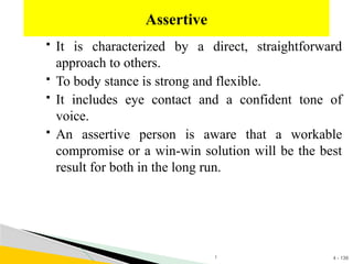 4 - 139
 It is characterized by a direct, straightforward
approach to others.
 To body stance is strong and flexible.
 It includes eye contact and a confident tone of
voice.
 An assertive person is aware that a workable
compromise or a win-win solution will be the best
result for both in the long run.
Assertive
1
 