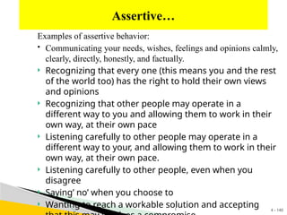 4 - 140
Examples of assertive behavior:
 Communicating your needs, wishes, feelings and opinions calmly,
clearly, directly, honestly, and factually.
 Recognizing that every one (this means you and the rest
of the world too) has the right to hold their own views
and opinions
 Recognizing that other people may operate in a
different way to you and allowing them to work in their
own way, at their own pace
 Listening carefully to other people may operate in a
different way to your, and allowing them to work in their
own way, at their own pace.
 Listening carefully to other people, even when you
disagree
 Saying’ no’ when you choose to
 Wanting to reach a workable solution and accepting
Assertive…
1
 