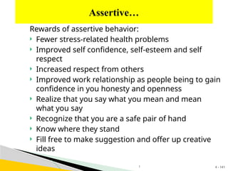 4 - 141
Rewards of assertive behavior:
 Fewer stress-related health problems
 Improved self confidence, self-esteem and self
respect
 Increased respect from others
 Improved work relationship as people being to gain
confidence in you honesty and openness
 Realize that you say what you mean and mean
what you say
 Recognize that you are a safe pair of hand
 Know where they stand
 Fill free to make suggestion and offer up creative
ideas
Assertive…
1
 