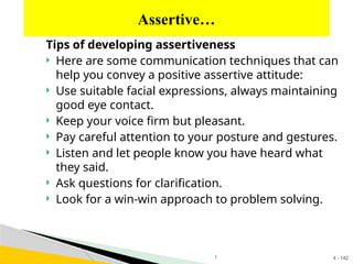 4 - 142
Tips of developing assertiveness
 Here are some communication techniques that can
help you convey a positive assertive attitude:
 Use suitable facial expressions, always maintaining
good eye contact.
 Keep your voice firm but pleasant.
 Pay careful attention to your posture and gestures.
 Listen and let people know you have heard what
they said.
 Ask questions for clarification.
 Look for a win-win approach to problem solving.
Assertive…
1
 