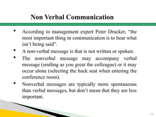 Non Verbal Communication
 According to management expert Peter Drucker, “the
most important thing in communication is to hear what
isn’t being said”.
 A non-verbal message is that is not written or spoken.
 The nonverbal message may accompany verbal
message (smiling as you great the colleague) or it may
occur alone (selecting the back seat when entering the
conference room).
 Nonverbal messages are typically more spontaneous
than verbal messages, but don’t mean that they are less
important.
156
 