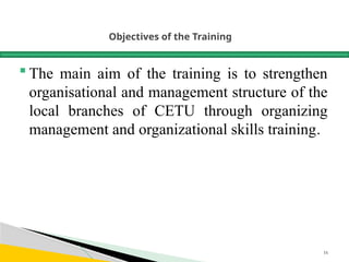 Objectives of the Training
 The main aim of the training is to strengthen
organisational and management structure of the
local branches of CETU through organizing
management and organizational skills training.
16
 