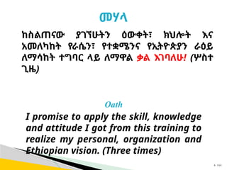 መሃላ
Oath
I promise to apply the skill, knowledge
and attitude I got from this training to
realize my personal, organization and
Ethiopian vision. (Three times)
ከስልጠናው ያገኘሁትን ዕውቀት፣ ክህሎት እና
አመለካከት የራሴን፣ የተቋሜንና የኢትዮጵያን ራዕይ
ለማሳከት ተግባር ላይ ለማዋል ቃል እገባለሁ! (ሦስተ
ጊዜ)
4- 164
 