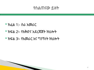 የስልጠናው ይዘት
 ክፈል 1:- ስራ አመራር
 ክፍል 2፡- የእቅድና አደረጃጀት ክህሎት
 ክፍል 3፡- የአመራር እና ግንኙነት ክህሎት
17
 