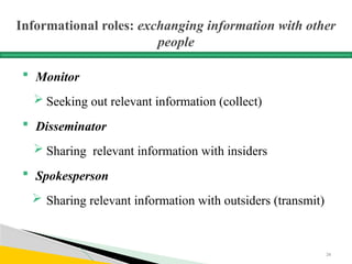 Informational roles: exchanging information with other
people
 Monitor
 Seeking out relevant information (collect)
 Disseminator
 Sharing relevant information with insiders
 Spokesperson
 Sharing relevant information with outsiders (transmit)
24
 