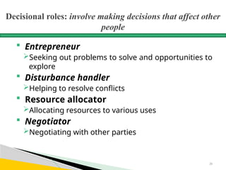 Decisional roles: involve making decisions that affect other
people
 Entrepreneur
Seeking out problems to solve and opportunities to
explore
 Disturbance handler
Helping to resolve conflicts
 Resource allocator
Allocating resources to various uses
 Negotiator
Negotiating with other parties
25
 