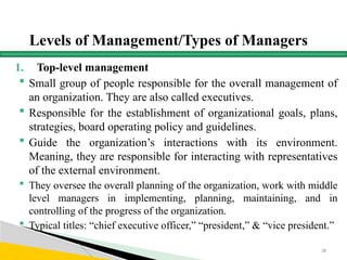 Levels of Management/Types of Managers
1. Top-level management
 Small group of people responsible for the overall management of
an organization. They are also called executives.
 Responsible for the establishment of organizational goals, plans,
strategies, board operating policy and guidelines.
 Guide the organization’s interactions with its environment.
Meaning, they are responsible for interacting with representatives
of the external environment.
 They oversee the overall planning of the organization, work with middle
level managers in implementing, planning, maintaining, and in
controlling of the progress of the organization.
 Typical titles: “chief executive officer,” “president,” & “vice president.”
28
 
