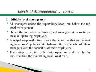 Levels of Management … cont’d
2. Middle level management
 All managers above the supervisory level, but below the top
level management
 Direct the activities of lower-level managers & sometimes
those of operating employees
 Principal responsibilities: direct the activities that implement
organizations’ policies & balance the demands of their
managers with the capacities of their employers.
 Translating executive order into operation and mainly for
implementing the overall organizational plan.
29
 