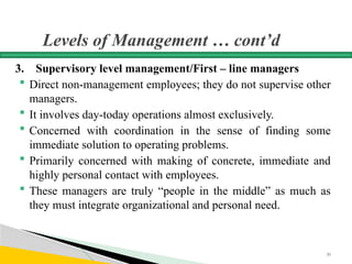 Levels of Management … cont’d
3. Supervisory level management/First – line managers
 Direct non-management employees; they do not supervise other
managers.
 It involves day-today operations almost exclusively.
 Concerned with coordination in the sense of finding some
immediate solution to operating problems.
 Primarily concerned with making of concrete, immediate and
highly personal contact with employees.
 These managers are truly “people in the middle” as much as
they must integrate organizational and personal need.
30
 