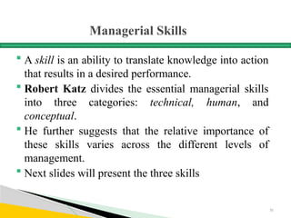 Managerial Skills
 A skill is an ability to translate knowledge into action
that results in a desired performance.
 Robert Katz divides the essential managerial skills
into three categories: technical, human, and
conceptual.
 He further suggests that the relative importance of
these skills varies across the different levels of
management.
 Next slides will present the three skills
31
 