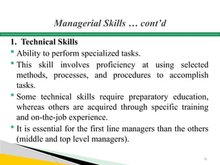 Managerial Skills … cont’d
1. Technical Skills
 Ability to perform specialized tasks.
 This skill involves proficiency at using selected
methods, processes, and procedures to accomplish
tasks.
 Some technical skills require preparatory education,
whereas others are acquired through specific training
and on-the-job experience.
 It is essential for the first line managers than the others
(middle and top level managers).
32
 