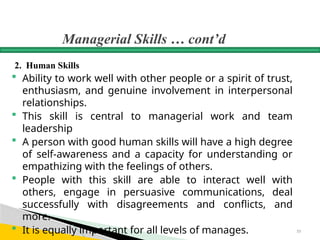 Managerial Skills … cont’d
2. Human Skills
 Ability to work well with other people or a spirit of trust,
enthusiasm, and genuine involvement in interpersonal
relationships.
 This skill is central to managerial work and team
leadership
 A person with good human skills will have a high degree
of self-awareness and a capacity for understanding or
empathizing with the feelings of others.
 People with this skill are able to interact well with
others, engage in persuasive communications, deal
successfully with disagreements and conflicts, and
more.
 It is equally important for all levels of manages. 33
 