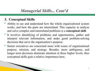 Managerial Skills... Cont’d
3. Conceptual Skills
 Ability to see and understand how the whole organizational system
works, and how the parts are interrelated. This capacity to analyze
and solve complex and interrelated problems is a conceptual skill.
 It involves identifying of problems and opportunities, gather and
interpret relevant information, and make good problem-solving
decisions that serve the organization’s purpose.
 Senior executives are concerned more with issues of organizational
purpose, mission, and strategy. Broader, more ambiguous, and
longer term decisions dominate attention at these higher levels, thus
conceptual skills gain a relative importance here.
34
 