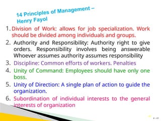 4 - 41
41
14 Principles of Management –
Henry Fayol
1.Division of Work: allows for job specialization. Work
should be divided among individuals and groups.
2. Authority and Responsibility: Authority right to give
orders. Responsibility involves being answerable
Whoever assumes authority assumes responsibility
3. Discipline: Common efforts of workers. Penalties
4. Unity of Command: Employees should have only one
boss.
5. Unity of Direction: A single plan of action to guide the
organization.
6. Subordination of individual interests to the general
interests of organization
 