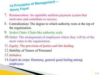 4 - 42
42
14 Principles of Management –
Henry Fayol
7. Remuneration: An equitable uniform payment system that
motivates and contribute to success.
8. Centralization: The degree to which authority rests at the top of
the organization.
9. Scalar Chain: Chain like authority scale.
10.Order: The arrangement of employees where they will be of the
most value to the organization.
11.Equity: The provision of justice and fair dealing
12.Stability of Tenure of Personnel
13.Initiative
14.Esprit de corps: Harmony, general good feeling among
employees
 