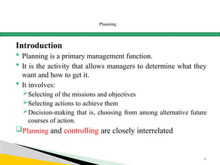 Planning
Introduction
 Planning is a primary management function.
 It is the activity that allows managers to determine what they
want and how to get it.
 It involves:
Selecting of the missions and objectives
Selecting actions to achieve them
Decision-making that is, choosing from among alternative future
courses of action.
Planning and controlling are closely interrelated
45
 