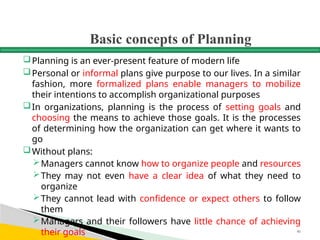 Basic concepts of Planning
Planning is an ever-present feature of modern life
Personal or informal plans give purpose to our lives. In a similar
fashion, more formalized plans enable managers to mobilize
their intentions to accomplish organizational purposes
In organizations, planning is the process of setting goals and
choosing the means to achieve those goals. It is the processes
of determining how the organization can get where it wants to
go
Without plans:
Managers cannot know how to organize people and resources
They may not even have a clear idea of what they need to
organize
They cannot lead with confidence or expect others to follow
them
Managers and their followers have little chance of achieving
their goals 46
 