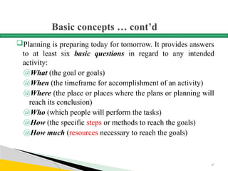 Basic concepts … cont’d
Planning is preparing today for tomorrow. It provides answers
to at least six basic questions in regard to any intended
activity:
@What (the goal or goals)
@When (the timeframe for accomplishment of an activity)
@Where (the place or places where the plans or planning will
reach its conclusion)
@Who (which people will perform the tasks)
@How (the specific steps or methods to reach the goals)
@How much (resources necessary to reach the goals)
47
 
