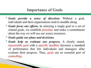 Importance of Goals
 Goals provide a sense of direction. Without a goal,
individuals and their organizations tend to muddle along.
 Goals focus our efforts. In selecting a single goal or a set of
related goals, we establish priorities and make a commitment
about the way we will use our scarce resources.
 Goals guide our plans and decisions.
 Goals help us evaluate our progress. A clearly stated,
measurable goal with a specific deadline becomes a standard
of performance that lets individuals and managers alike
evaluate their progress. Thus, goals are an essential part of
controlling
48
 