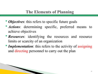 The Elements of Planning
 Objectives: this refers to specific future goals
 Actions: determining specific, preferred means to
achieve objectives
 Resources: identifying the resources and resource
limits or scarcity of an organization
 Implementation: this refers to the activity of assigning
and directing personnel to carry out the plan
49
 