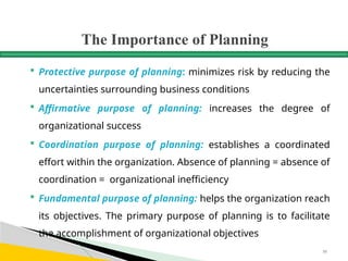 The Importance of Planning
 Protective purpose of planning: minimizes risk by reducing the
uncertainties surrounding business conditions
 Affirmative purpose of planning: increases the degree of
organizational success
 Coordination purpose of planning: establishes a coordinated
effort within the organization. Absence of planning = absence of
coordination = organizational inefficiency
 Fundamental purpose of planning: helps the organization reach
its objectives. The primary purpose of planning is to facilitate
the accomplishment of organizational objectives
50
 