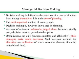 Managerial Decision Making
 Decision making is defined as the selection of a course of action
from among alternatives; it is at the core of planning.
 The most important function of management.
 Decision making is, however, only a step in planning,
 A course of action can seldom be judged alone, because virtually
every decision must be geared to other plans.
 Organizations can only function smoothly and efficiently if their
managers make sound decisions. Such decision includes the
allocation and utilization of scarce resources (human, financial,
material and time).
55
 