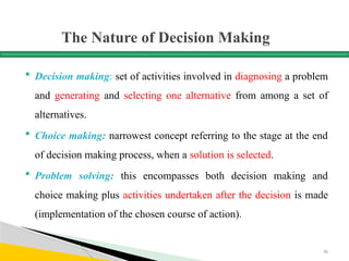 The Nature of Decision Making
 Decision making: set of activities involved in diagnosing a problem
and generating and selecting one alternative from among a set of
alternatives.
 Choice making: narrowest concept referring to the stage at the end
of decision making process, when a solution is selected.
 Problem solving: this encompasses both decision making and
choice making plus activities undertaken after the decision is made
(implementation of the chosen course of action).
56
 
