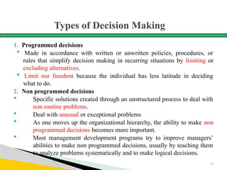 Types of Decision Making
1. Programmed decisions
 Made in accordance with written or unwritten policies, procedures, or
rules that simplify decision making in recurring situations by limiting or
excluding alternatives.
 Limit our freedom because the individual has less latitude in deciding
what to do.
2. Non programmed decisions
 Specific solutions created through an unstructured process to deal with
non routine problems.
 Deal with unusual or exceptional problems
 As one moves up the organizational hierarchy, the ability to make non
programmed decisions becomes more important.
 Most management development programs try to improve managers’
abilities to make non programmed decisions, usually by teaching them
to analyze problems systematically and to make logical decisions.
57
 
