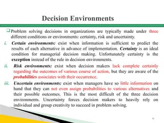 Decision Environments
Problem solving decisions in organizations are typically made under three
different conditions or environments: certainty, risk and uncertainty.
i. Certain environments: exist when information is sufficient to predict the
results of each alternative in advance of implementation. Certainty is an ideal
condition for managerial decision making. Unfortunately certainty is the
exception instead of the rule in decision environments.
ii. Risk environments: exist when decision makers lack complete certainly
regarding the outcomes of various course of action, but they are aware of the
probabilities associates with their occurrence.
iii. Uncertain environments: exist when managers have so little information on
hand that they can not even assign probabilities to various alternatives and
their possible outcomes. This is the most difficult of the three decision
environments. Uncertainty forces decision makers to heavily rely on
individual and group creativity to succeed in problem solving.
58
 