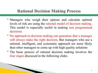 Rational Decision Making Process
 Managers who weigh their options and calculate optimal
levels of risk are using the rational model of decision making.
This model is especially useful in making non programmed
decisions
 No approach to decision making can guarantee that a manager
will always make the right decision. But managers who use a
rational, intelligent, and systematic approach are more likely
than other managers to come up with high quality solutions
 The basic process of rational decision making involves the
four stages discussed in the following slides
59
 