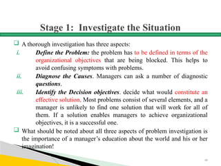 Stage 1: Investigate the Situation
 A thorough investigation has three aspects:
i. Define the Problem: the problem has to be defined in terms of the
organizational objectives that are being blocked. This helps to
avoid confusing symptoms with problems.
ii. Diagnose the Causes. Managers can ask a number of diagnostic
questions.
iii. Identify the Decision objectives. decide what would constitute an
effective solution. Most problems consist of several elements, and a
manager is unlikely to find one solution that will work for all of
them. If a solution enables managers to achieve organizational
objectives, it is a successful one.
 What should be noted about all three aspects of problem investigation is
the importance of a manager’s education about the world and his or her
imagination!
60
 