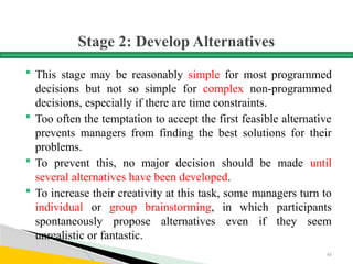 Stage 2: Develop Alternatives
 This stage may be reasonably simple for most programmed
decisions but not so simple for complex non-programmed
decisions, especially if there are time constraints.
 Too often the temptation to accept the first feasible alternative
prevents managers from finding the best solutions for their
problems.
 To prevent this, no major decision should be made until
several alternatives have been developed.
 To increase their creativity at this task, some managers turn to
individual or group brainstorming, in which participants
spontaneously propose alternatives even if they seem
unrealistic or fantastic.
61
 