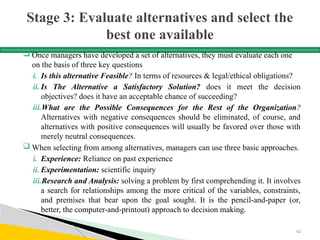 Stage 3: Evaluate alternatives and select the
best one available
 Once managers have developed a set of alternatives, they must evaluate each one
on the basis of three key questions
i. Is this alternative Feasible? In terms of resources & legal/ethical obligations?
ii. Is The Alternative a Satisfactory Solution? does it meet the decision
objectives? does it have an acceptable chance of succeeding?
iii.What are the Possible Consequences for the Rest of the Organization?
Alternatives with negative consequences should be eliminated, of course, and
alternatives with positive consequences will usually be favored over those with
merely neutral consequences.
 When selecting from among alternatives, managers can use three basic approaches.
i. Experience: Reliance on past experience
ii. Experimentation: scientific inquiry
iii.Research and Analysis: solving a problem by first comprehending it. It involves
a search for relationships among the more critical of the variables, constraints,
and premises that bear upon the goal sought. It is the pencil-and-paper (or,
better, the computer-and-printout) approach to decision making.
62
 