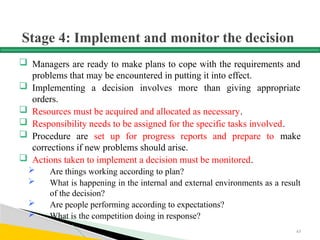 Stage 4: Implement and monitor the decision
 Managers are ready to make plans to cope with the requirements and
problems that may be encountered in putting it into effect.
 Implementing a decision involves more than giving appropriate
orders.
 Resources must be acquired and allocated as necessary.
 Responsibility needs to be assigned for the specific tasks involved.
 Procedure are set up for progress reports and prepare to make
corrections if new problems should arise.
 Actions taken to implement a decision must be monitored.
 Are things working according to plan?
 What is happening in the internal and external environments as a result
of the decision?
 Are people performing according to expectations?
 What is the competition doing in response?
63
 